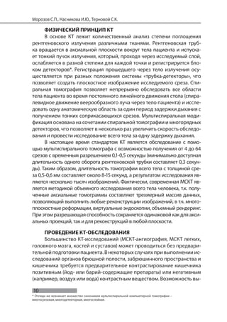 10
Морозов С.П., Насникова И.Ю., Терновой С.К.
ФИЗИЧЕСКИЙ ПРИНЦИП КТ
В основе КТ лежит количественный анализ степени поглощения
рентгеновского излучения различными тканями. Рентгеновская труб-
ка вращается в аксиальной плоскости вокруг тела пациента и испуска-
ет тонкий пучок излучения, который, проходя через исследуемый слой,
ослабляется в разной степени для каждой точки и регистрируется бло-
ком детекторов*. Регистрация прошедшего через тело излучения осу-
ществляется при разных положения системы «трубка-детекторы», что
позволяет создать плоскостное изображение исследуемого среза. Спи-
ральная томография позволяет непрерывно обследовать все области
тела пациента во время постоянного линейного движения стола (спира-
левидное движение веерообразного луча через тело пациента) и иссле-
довать одну анатомическую область за один период задержки дыхания с
получением тонких соприкасающихся срезов. Мультиспиральная моди-
фикация основана на сочетании спиральной томографии и многорядных
детекторов, что позволяет в несколько раз увеличить скорость обследо-
вания и провести исследование всего тела за одну задержку дыхания.
В настоящее время стандартом КТ является обследование с помо-
щью мультиспирального томографа с возможностью получения от 4 до 64
срезов с временным разрешением 0,1-0,5 секунды (минимально доступная
длительность одного оборота рентгеновской трубки составляет 0,3 секун-
ды). Таким образом, длительность томографии всего тела с толщиной сре-
за 0,5-0,6 мм составляет около 8-15 секунд, а результатом исследования яв-
ляются несколько тысяч изображений. Фактически, современная МСКТ яв-
ляется методикой объемного исследования всего тела человека, т.к. полу-
ченные аксиальные томограммы составляют трехмерный массив данных,
позволяющий выполнить любые реконструкции изображений, в т.ч. много-
плоскостные реформации, виртуальные эндоскопии, объемный рендеринг.
Приэтомразрешающаяспособностьсохраняется одинаковой как для акси-
альных проекций, так и для реконструкций в любой плоскости.
ПРОВЕДЕНИЕ КТ-ОБСЛЕДОВАНИЯ
Большинство КТ-исследований (МСКТ-ангиография, МСКТ легких,
головного мозга, костей и суставов) может проводиться без предвари-
тельной подготовки пациента. В некоторых случаях при выполнении ис-
следований органов брюшной полости, забрюшинного пространства и
кишечника требуется предварительное контрастирование кишечника
позитивным (йод- или барий-содержащие препараты) или негативным
(например, воздух или вода) контрастным веществом. Возможность вы-
* Отсюда же возникает множество синонимов мультиспиральной компьютерной томографии –
многосрезовая, многодетекторная, многослойная.
 