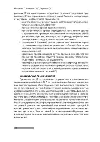 12
Морозов С.П., Насникова И.Ю., Терновой С.К.
ральных КТ все исследования, независимо от зоны исследования про-
водятся с 0,5 мм первичными срезами, что ещё больше стандартизиру-
ет методику. Наиболее часто применяются:
• многоплоскостные реконструкции (МПР) в сагиттальной, фрон-
тальной, наклонных плоскостях;
• просмотр тонких срезов в режиме «кино»;
• просмотр «толстых» срезов (последовательность тонких срезов)
с применением проекции максимальной интенсивности (МИП)
для визуализации высококонтрастных структур, например, кон-
трастированных сосудов, очагов в паренхиме легких;
• трехмерная (объемная) реконструкция анатомических струк-
тур (возможно выделение из трехмерного объекта области или
участка и представление их в виде одного или нескольких трех-
мерных объектов);
• навигация, т.е. перемещение внутри трехмерного объекта для
просмотра полостных структур (трахеи, бронхов, толстой киш-
ки, сосудов) – виртуальная эндоскопия;
• трехмерные реконструкции воздухоносных структур для селек-
тивного отображения «слепков» трахеобронхиальной системы,
гортани, толстой кишки (в т.ч. с использованием проекции мини-
мальной интенсивности - МинИП).
КЛИНИЧЕСКОЕ ПРИМЕНЕНИЕ КТ
Преимущества КТ по сравнению с другими диагностическими ме-
тодами очевидны (таблица 1). С ее появлением все больше неинвазив-
ных диагностических обследований стало выполняться специалиста-
ми по лучевой диагностике. Соответственно, снизилась потребность в
инвазивных диагностических манипуляциях (в т.ч. ангиографии). КТ су-
щественно изменила алгоритмы клинической диагностики, в частнос-
ти, стала обязательным методом исследования для выявления конкре-
ментов в мочевых путях у большинства пациентов с почечной коликой.
МСКТ с внутривенным контрастированием стала методом выбора для
экстренной диагностики тромбоэмболии ветвей легочных артерий. В
целом, с развитием томографии акцент в применении диагностических
тестов сместился в область ранней (в т.ч. доклинической) диагностики
и планирования лечения с максимальным сохранением качества жиз-
ни пациента.
 