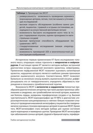 13
Мультиспиральная компьютерная томография в многопрофильном стационаре
Учебно-методическое пособие
Таблица 1. Преимущества МСКТ
• универсальность - возможность проведения скрининга
(коронарные артерии, легкие, толстая кишка) и уточняю-
щих исследований
• высокая скорость обследования (особенно важно для
детей, пациентов с травмой и острыми состояниями, на-
ходящихся на искусственной вентиляции легких)
• возможность быстрого исследования всего тела (в т.ч.
для стадирования опухоли, оценки проходимости маги-
стральных сосудов)
• высокая пропускная способность оборудования (по
сравнению с МРТ)
• стандартизованные исследования (низкая оператор-
зависимость)
• возможность трехмерной (3D) и многоплоскостной ре-
конструкции изображений
Исторически первым применением КТ было исследование голо-
вного мозга, открывшее новые горизонты в неврологии и нейрохи-
рургии. В настоящее время КТ является методом выбора экстренной
диагностики острых нарушений мозгового кровотока, нейротравмы.
Применение перфузионной МСКТ позволяет оценивать капиллярный
кровоток, нарушение которого является наиболее ранним признаком
развития ишемического инсульта. Соответственно, МСКТ позволяет
буквально за несколько секунд выявить ишемический инсульт, диффе-
ренцировать его от геморрагического, определить обратимость пов-
реждения и показания к тромболитической терапии.
Возможности МСКТ в ангиологии и кардиологии полностью пре-
образили диагностические алгоритмы при таких распространенных забо-
леваниях и синдромах, как тромбоэмболия легочной артерии, ишемичес-
кая болезнь сердца, аневризмы периферических сосудов и т.д. Высокая
чувствительность МСКТ-коронарографии (до 97-98%) в диагностике ате-
росклеротических кальцинированных и «мягких» бляшек позволяет отка-
затьсяотпроведенияинвазивнойангиографииупациентовбезгемодина-
мически значимых стенозов коронарных артерий по данным МСКТ. Кроме
того, МСКТ-ангиография стала методом выбора для оценки состояния
аорто-коронарных и маммарных шунтов. Проведение МСКТ-ангиографии
при заболеваниях сонных артерий, грудной и брюшной аорты, перифери-
 