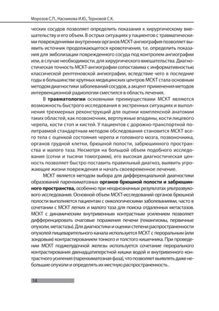 14
Морозов С.П., Насникова И.Ю., Терновой С.К.
ческих сосудов позволяет определить показания к хирургическому вме-
шательству и его объем. В острых ситуациях у пациентов с травматически-
миповреждениямивнутреннихоргановМСКТ-ангиографияпозволяетвы-
явить источник продолжающегося кровотечения, т.е. определить показа-
ния для эмболизации поврежденного сосуда под контролем ангиографии
или, в случае необходимости, для хирургического вмешательства. Диагно-
стическая точность МСКТ-ангиографии сопоставима с информативностью
классической рентгеновской ангиографии, вследствие чего в последние
годы в большинстве крупных медицинских центров МСКТ стала основным
методомдиагностикизаболеванийсосудов,аакцентпримененияметодов
интервенционной радиологии сместился в область лечения.
В травматологии основными преимуществами МСКТ являются
возможность быстрого исследования в экстренных ситуациях и выпол-
нения трехмерных реконструкций для оценки комплексной анатомии
таких областей, как позвоночник, вертлужные впадины, кости лицевого
черепа, кости стоп и кистей. У пациентов с дорожно-транспортной по-
литравмой стандартным методом обследования становится МСКТ все-
го тела с оценкой состояния черепа и головного мозга, позвоночника,
органов грудной клетки, брюшной полости, забрюшинного простран-
ства и малого таза. Несмотря на большой объем подобного исследо-
вания (сотни и тысячи томограмм), его высокая диагностическая цен-
ность позволяет быстро поставить правильный диагноз, выявить угро-
жающие жизни повреждения и начать своевременное лечение.
МСКТ является методом выбора для дифференциальной диагностики
образований паренхиматозных органов брюшной полости и забрюшин-
ного пространства, особенно при неоднозначных результатах ультразвуко-
вого исследования. Основной объем МСКТ-исследований органов брюшной
полости выполняется пациентам с онкологическими заболеваниями, часто в
сочетании с МСКТ легких и малого таза для поиска отдаленных метастазов.
МСКТ с динамическим внутривенным контрастным усилением позволяет
дифференцировать очаговые поражения печени (гемангиомы, первичные
опухоли,метастазы).Длядиагностикииоценкистепенираспространенности
опухолей пищеварительного канала используется МСКТ с пероральным (или
зондовым) контрастированием тонкого и толстого кишечника. При проведе-
нии МСКТ поджелудочной железы используется сочетание перорального
контрастирования двенадцатиперстной кишки водой и внутривенного кон-
трастногоусиления(паренхиматознаяфаза),чтопозволяетвыявлятьдажене-
большиеопухолииопределятьихместнуюраспространенность.
 