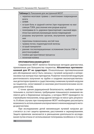 16
Морозов С.П., Насникова И.Ю., Терновой С.К.
Таблица 2. Показания для экстренной МСКТ
• черепно-мозговая травма с симптомами повреждения
мозга
• ОНМК
• острая боль в грудной клетке (при подозрении на мас-
сивную ТЭЛА, расслоение или разрыв аорты)
• политравма (в т.ч. дорожно-транспортная) с высокой веро-
ятностью наличия угрожающих жизни повреждений
• разрывы внутренних органов, внутренние кровотече-
ния
• переломы позвоночника, костей таза
• травма почки, поджелудочной железы
• острый панкреатит
• ранние послеоперационные осложнения (после УЗИ и
рентгенографии)
• гнойно-деструктивные процессы
• почечная колика
ПРОТИВОПОКАЗАНИЯ ДЛЯ КТ
Современная МСКТ является безопасным методом диагностики,
приемлемым для большинства пациентов. Абсолютных противопо-
казаний для КТ не существует. Относительные противопоказания
для обследования могут быть связаны с лучевой нагрузкой и непере-
носимостью контрастных препаратов. Развитие технологий модуляции
рентгеновского излучения на трубке и создание высокочувствитель-
ных детекторов привело к существенному снижению лучевой нагрузки
на пациентов, сопоставимой со многими рентгенологическими иссле-
дованиями (4-8 мЗв).
С точки зрения радиационной безопасности, наиболее чувстви-
тельными и, соответственно, требующими повышенного внимания яв-
ляются дети и беременные женщины, у которых МСКТ проводится по
строжайшим показаниям, когда другие методы не могут дать результа-
та. В обоих случаях при планировании МСКТ необходимо рассмотреть
возможность использования альтернативного неионизирующего мето-
да диагностики.
При исследованиях детей минимизация лучевой нагрузки до-
стигается за счет защиты временем, расстоянием и экранированием.
Защита временем заключается в уменьшении длительности исследо-
вания путем отказа от использования топограммы (особенно в 2-х про-
 