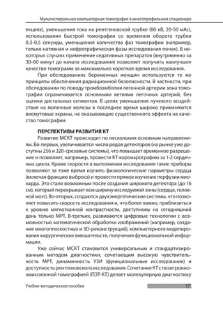 17
Мультиспиральная компьютерная томография в многопрофильном стационаре
Учебно-методическое пособие
екциях), уменьшения тока на рентгеновской трубке (80 кВ, 20-50 мАс),
использования быстрой томографии со временем оборота трубки
0,3-0,5 секунды, уменьшения количества фаз томографии (например,
только нативная и нефрографическая фазы исследования почек). В не-
которых случаях применение седативных препаратов (внутривенно за
30-60 минут до начала исследования) позволяет получить наилучшее
качество томограмм за максимально короткое время исследования.
При обследованиях беременных женщин используются те же
принципы обеспечения радиационной безопасности. В частности, при
обследовании по поводу тромбоэмболии легочной артерии зона томо-
графии ограничивается основными ветвями легочных артерий, без
оценки дистальных сегментов. В целях уменьшения лучевого воздей-
ствия на молочные железы в последнее время широко применяются
висмутовые экраны, не оказывающие существенного эффекта на каче-
ство томографии.
ПЕРСПЕКТИВЫ РАЗВИТИЯ КТ
Развитие МСКТ происходит по нескольким основным направлени-
ям. Во-первых, увеличивается число рядов детекторов (на рынке уже до-
ступны 256 и 320-срезовые системы), что повышает временное разреше-
ние и позволяет, например, провести КТ-коронарографию за 1-2 сердеч-
ных цикла. Кроме скорости в выполнении исследования такие приборы
позволяют за тоже время изучить физиологические параметры сердца
(включая фракцию выброса) и провести прямое изучение перфузии мио-
карда. Это стало возможным после создания широкого детектора (до 16
см), который перекрывает всю ширину исследуемой зоны (сердце, голов-
ной мозг). Во-вторых, создаются двухэнергетические системы, что позво-
ляет повысить скорость исследования и, что более важно, приблизиться
к уровню мягкотканной контрастности, доступному на сегодняшний
день только МРТ. В-третьих, развиваются цифровые технологии с воз-
можностью математической обработки изображений (например, созда-
ние многоплоскостных и 3D-реконструкций), компьютерного моделиро-
вания хирургических вмешательств, получения функциональной инфор-
мации.
Уже сейчас МСКТ становится универсальным и стандартизиро-
ванным методом диагностики, сочетающим высокую чувствитель-
ность МРТ, динамичность УЗИ (функциональные исследования) и
доступностьрентгеновскогоисследования.СочетаниеКТспозитронно-
эмиссионной томографией (ПЭТ-КТ) делает молекулярную диагностику
 