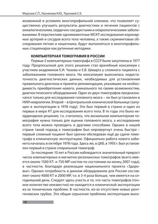 18
Морозов С.П., Насникова И.Ю., Терновой С.К.
возможной в условиях многопрофильной клиники, что позволяет су-
щественно улучшить результаты диагностики и лечения пациентов с
онкологическими, сердечно-сосудистыми и неврологическими заболе-
ваниями. В перспективе одномоментные МСКТ-исследования коронар-
ных артерий и сосудов всего тела человека, а также скрининговые об-
следования легких и кишечника, будут выполняться в многопрофиль-
ных стационарах как рутинные методики.
КОМПЬЮТЕРНАЯ ТОМОГРАФИЯ В РОССИИ
Первые 2 компьютерных томографа в СССР были закуплены в 1977
году. Предпосылкой для этого решения стал врачебный консилиум с
участием академиков Е.И. Чазова и Е.В. Шмидта у сложного пациента с
заболеванием головного мозга. На консилиуме выяснилась недоста-
точность диагностических данных, необходимых для установления
правильного диагноза и приняты рекомендации, указавшие на необхо-
димость приобретения нового, уникального по своим возможностям,
диагностического оборудования. Один из двух томографов предназна-
чался только для исследования головного мозга – он был установлен в
НИИ неврологии. Второй – в Центральной клинической больнице (запу-
щен в эксплуатацию в 1978 году). Это был первый в стране и один из
первых в мире КТ для исследования всего тела. В те годы это было не-
ординарное решение, т.к. считалось, что аксиальная компьютерная то-
мография нужна только для оценки головного мозга, а исследование
всего тела можно проводить и другими способами. Однако в нашей
стране такой подход к томографии был опровергнут очень быстро –
первый сложный пациент был срочно обследован ещё до сдачи томо-
графа в клиническую эксплуатацию. Официально работа нового каби-
нета началась в октябре 1978 года. Здесь же, в ЦКБ, в 1993 г. был установ-
лен первый в стране спиральный томограф.
За последние 10 лет в России наблюдается значительный прирост
числа компьютерных и магнитно-резонансных томографов (всего име-
ется около 1500 КТ- и 750 МР-систем по состоянию на конец 2007 года),
в частности, благодаря реализации национального проекта «Здоро-
вье». Однако потребность в данном оборудовании для России состав-
ляет около 4000 КТ и 2000 МР, т.е. в 3-4 раза больше, чем имеется на се-
годняшний день. Следует здесь учесть и то, что часть томографов (точ-
ное количество неизвестно) не находится в клинической эксплуатации
из-за технических проблем. В частности, из-за отсутствия новых рент-
геновских трубок. Это общая серьезная проблема эксплуатации высо-
 