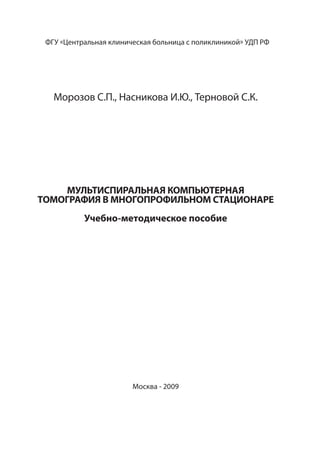 ФГУ «Центральная клиническая больница с поликлиникой» УДП РФ
Морозов С.П., Насникова И.Ю., Терновой С.К.
МУЛЬТИСПИРАЛЬНАЯ КОМПЬЮТЕРНАЯ
ТОМОГРАФИЯ В МНОГОПРОФИЛЬНОМ СТАЦИОНАРЕ
Учебно-методическое пособие
Москва - 2009
 