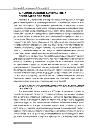 20
Морозов С.П., Насникова И.Ю., Терновой С.К.
2. ИСПОЛЬЗОВАНИЕ КОНТРАСТНЫХ
ПРЕПАРАТОВ ПРИ МСКТ
Развитие КТ, появление ангиографических неинвазивных методов
диагностики привело к резкому увеличению потребности клиник в кон-
трастных препаратах. Существенное увеличение применения контра-
стов стало возможным и благодаря совершенствованию самих йодсодер-
жащих контрастных препаратов, которые стали более безопасными и до-
ступными. Доля МСКТ-исследований с внутривенным контрастированием
достигает 30-50% в зависимости от профиля лечебно-профилактического
учреждения. В некоторых кабинетах применение контрастных препара-
тов достигло 65%. Таким образом, за год работы одного компьютерного
томографа может расходоваться до 150-200 л контрастного препарата (50-
100 мл на 1 пациента). Следует помнить, что эксплуатация МСКТ без доста-
точного применения контрастных веществ значительно снижает диагно-
стическую ценность информации, получаемой на данном приборе.
Кроме того, контрастные препараты используются для улучшения
дифференциациипетелькишечникапритомографииоргановбрюшной
полости, особенно у астеничных пациентов. Классическим средством
перорального контрастирования кишечника является раствор рент-
ген-позитивного препарата или специальная суспензия бария для КТ.
В последнее время все больше внимания уделяется применению рен-
тген-негативных препаратов (воды) для контрастирования кишечника,
так как этот подход не ухудшает качество трехмерных реконструкций.
Различные схемы подготовки кишечника посредством перорального
приема контрастных веществ обсуждаются в Главе 8.
ОБЩИЕ ХАРАКТЕРИСТИКИ ЙОДСОДЕРЖАЩИХ КОНТРАСТНЫХ
ПРЕПАРАТОВ
В основе контрастирования при КТ лежит изменение плотности
тканей, повышение разности степени адсорбции смежными тканями.
Все рентгеноконтрастные препараты являются трийодированными
производными бензоевой кислоты. Молекула контрастного вещества
транспортирует то или иное количество йода. Обязательными услови-
ями качественного контрастирования является поступление достаточ-
ного количества йода в высокой концентрации с минимальной токсич-
ностью. Плотность контрастного препарата определяется количеством
атомов йода на 1 мл раствора, соответственно, для проведения стан-
дартных исследований требуются препараты с концентрацией йода
 