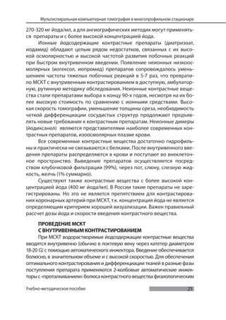 21
Мультиспиральная компьютерная томография в многопрофильном стационаре
Учебно-методическое пособие
270-320 мг йода/мл, а для ангиографических методик могут применять-
ся препараты и с более высокой концентрацией йода.
Ионные йодсодержащие контрастные препараты (диатризоат,
иодамид) обладают целым рядом недостатков, связанных с их высо-
кой осмолярностью и высокой частотой развития побочных реакций
при быстром внутривенном введении. Появление неионных низкоос-
молярных (иогексол, иопромид) препаратов сопровождалось умень-
шением частоты тяжелых побочных реакций в 5-7 раз, что преврати-
ло МСКТ с внутривенным контрастированием в доступную, амбулатор-
ную, рутинную методику обследования. Неионные контрастные веще-
ства стали препаратами выбора к концу 90-х годов, несмотря на их бо-
лее высокую стоимость по сравнению с ионными средствами. Высо-
кая скорость томографии, уменьшение толщины среза, необходимость
четкой дифференциации сосудистых структур продолжают предъяв-
лять новые требования к контрастным препаратам. Неионные димеры
(йодиксанол) являются представителями наиболее современных кон-
трастных препаратов, изоосмолярных плазме крови.
Все современные контрастные вещества достаточно гидрофиль-
ны и практически не связываются с белками. После внутривенного вве-
дения препараты распределяются в крови и поступают во внеклеточ-
ное пространство. Выведение препаратов осуществляется посред-
ством клубочковой фильтрации (99%), через пот, слюну, слезную жид-
кость, желчь (1% суммарно).
Существуют также контрастные вещества с более высокой кон-
центрацией йода (400 мг йода/мл). В России такие препараты не заре-
гистрированы. Но это не является препятствием для контрастирова-
ния коронарных артерий при МСКТ, т.к. концентрация йода не является
определяющим критерием хорошей визуализации. Важен правильный
рассчет дозы йода и скорости введения контрастного вещества.
ПРОВЕДЕНИЕ МСКТ
С ВНУТРИВЕННЫМ КОНТРАСТИРОВАНИЕМ
При МСКТ водорастворимые йодсодержащие контрастные вещества
вводятся внутривенно (обычно в локтевую вену через катетер диаметром
18-20 G) с помощью автоматического инжектора. Введение обеспечивается
болюсно, в значительном объеме и с высокой скоростью. Для обеспечения
оптимального контрастирования и дифференциации тканей в разные фазы
поступления препарата применяются 2-колбовые автоматические инжек-
торыс«проталкиванием»болюсаконтрастноговеществафизиологическим
 
