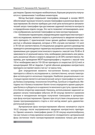 22
Морозов С.П., Насникова И.Ю., Терновой С.К.
раствором. Однако последнее необязательно. Хорошие результаты получа-
ются и с применением 1-колбовых инжекторов.
Метод быстрой спиральной томографии, лежащий в основе МСКТ,
обеспечивает высокуюточность началатомографиивразличныефазыкон-
трастирования. Во многих приборах для этой цели используется автомати-
ческий запуск томографии при достижении заданной плотности контраста
в определённом отделе сосуда. Это часто позволяет оптимизировать каче-
ство изображения, выполняя томографию на пике контрастирования.
Основнымипараметрами,определяющимихарактеристикиконтраст-
ного исследования, являются скорость и длительность введения контраст-
ного препарата. С практической точки зрения удобнее оперировать ско-
ростью и объемом введения, которые в 95% случаев составляют 3-5 мл/с
и 70-120 мл соответственно. В специальных разделах данного руководства
приводятся рекомендуемые параметры внутривенного контрастирования,
приемлемые для среднестатистического пациента с массой тела 70-80 кг. В
зависимости от реальной массы тела, необходимо увеличивать или умень-
шать указанные объем и скорость введения на 20-30% соответственно. На-
пример, для проведения МСКТ-коронарографии у пациента с массой тела
110 кг необходимо ввести 110-120 мл препарата со скоростью 5,0-5,5 мл/с и
концентрацией 350 мг йода/мл. У детей обычная дозировка контрастного
препарата составляет около 2 мл на 1 кг массы тела.
Для определения момента поступления болюса контрастного
препарата в область исследования и, соответственно, начала томогра-
фии используются несколько подходов. Наиболее рациональным в на-
стоящее время является автоматический запуск томографии по тригге-
ру болюса (например, технологии SmartPrep, SureScan и подобные). Ме-
тодика тест-болюса позволяет более точно определить время циркуля-
ции болюса и убедиться в надежности венозного доступа, однако явля-
ется более оператор-зависимой. Наконец, использование заданной за-
держки начала томографии (обычно 24-30 секунд) является наименее
точным и ненадежным методом получения томограмм в артериаль-
ную фазу контрастирования. Однако при отсутствии специальных про-
грамм программируемого старта и этот метод может дать удовлетво-
рительный результат.
Артериальная фаза контрастирования обычно начинается спустя
18-22 секунды после внутривенного введения контрастного препара-
та. Однако начинать томографию ранее 25-30 секунд нецелесообразно,
так как только к этому времени начинается «псевдоплато» артериальной
фазы (истинное плато контрастирования возможно только для веноз-
 