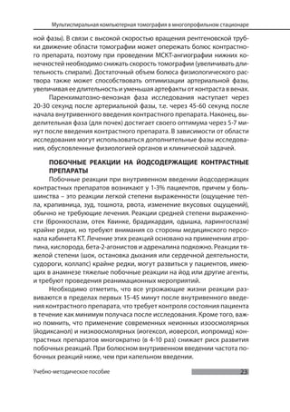 23
Мультиспиральная компьютерная томография в многопрофильном стационаре
Учебно-методическое пособие
ной фазы). В связи с высокой скоростью вращения рентгеновской труб-
ки движение области томографии может опережать болюс контрастно-
го препарата, поэтому при проведении МСКТ-ангиографии нижних ко-
нечностей необходимо снижать скорость томографии (увеличивать дли-
тельность спирали). Достаточный объем болюса физиологического рас-
твора также может способствовать оптимизации артериальной фазы,
увеличивая ее длительность и уменьшая артефакты от контраста в венах.
Паренхиматозно-венозная фаза исследования наступает через
20-30 секунд после артериальной фазы, т.е. через 45-60 секунд после
начала внутривенного введения контрастного препарата. Наконец, вы-
делительная фаза (для почек) достигает своего оптимума через 5-7 ми-
нут после введения контрастного препарата. В зависимости от области
исследования могут использоваться дополнительные фазы исследова-
ния, обусловленные физиологией органов и клинической задачей.
ПОБОЧНЫЕ РЕАКЦИИ НА ЙОДСОДЕРЖАЩИЕ КОНТРАСТНЫЕ
ПРЕПАРАТЫ
Побочные реакции при внутривенном введении йодсодержащих
контрастных препаратов возникают у 1-3% пациентов, причем у боль-
шинства – это реакции легкой степени выраженности (ощущение теп-
ла, крапивница, зуд, тошнота, рвота, изменение вкусовых ощущений),
обычно не требующие лечения. Реакции средней степени выраженно-
сти (бронхоспазм, отек Квинке, брадикардия, одышка, ларингоспазм)
крайне редки, но требуют внимания со стороны медицинского персо-
нала кабинета КТ. Лечение этих реакций основано на применении атро-
пина, кислорода, бета-2-агонистов и адреналина подкожно. Реакции тя-
желой степени (шок, остановка дыхания или сердечной деятельности,
судороги, коллапс) крайне редки, могут развиться у пациентов, имею-
щих в анамнезе тяжелые побочные реакции на йод или другие агенты,
и требуют проведения реанимационных мероприятий.
Необходимо отметить, что все угрожающие жизни реакции раз-
виваются в пределах первых 15-45 минут после внутривенного введе-
ния контрастного препарата, что требует контроля состояния пациента
в течение как минимум получаса после исследования. Кроме того, важ-
но помнить, что применение современных неионных изоосмолярных
(йодиксанол) и низкоосмолярных (иогексол, иоверсол, иопромид) кон-
трастных препаратов многократно (в 4-10 раз) снижает риск развития
побочных реакций. При болюсном внутривенном введении частота по-
бочных реакций ниже, чем при капельном введении.
 