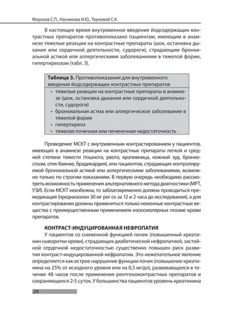 24
Морозов С.П., Насникова И.Ю., Терновой С.К.
В настоящее время внутривенное введение йодсодержащих кон-
трастных препаратов противопоказано пациентам, имеющим в анам-
незе тяжелые реакции на контрастные препараты (шок, остановка ды-
хания или сердечной деятельности, судороги), страдающим бронхи-
альной астмой или аллергическими заболеваниями в тяжелой форме,
гипертиреозом (табл. 3).
Таблица 3. Противопоказания для внутривенного
введения йодсодержащих контрастных препаратов
• тяжелые реакции на контрастные препараты в анамне-
зе (шок, остановка дыхания или сердечной деятельно-
сти, судороги)
• бронхиальная астма или аллергическое заболевание в
тяжелой форме
• гипертиреоз
• тяжелая почечная или печеночная недостаточность
Проведение МСКТ с внутривенным контрастированием у пациентов,
имеющих в анамнезе реакции на контрастные препараты легкой и сред-
ней степени тяжести (тошнота, рвота, крапивница, кожный зуд, бронхо-
спазм, отек Квинке, брадикардия), или пациентов, страдающих контролиру-
емой бронхиальной астмой или аллергическими заболеваниями, возмож-
но только по строгим показаниям. В первую очередь необходимо рассмо-
третьвозможностьпримененияальтернативногометодадиагностики(МРТ,
УЗИ). Если МСКТ неизбежна, то заблаговременно должна проводиться пре-
медикация (преднизолон 30 мг per os за 12 и 2 часа до исследования), а для
контрастирования должны применяться только неионные контрастные ве-
щества с преимущественным применением изоосмолярных плазме крови
препаратов.
КОНТРАСТ-ИНДУЦИРОВАННАЯ НЕФРОПАТИЯ
У пациентов со сниженной функцией почек (повышенный креати-
нин сыворотки крови), страдающих диабетической нефропатией, застой-
ной сердечной недостаточностью существенно повышен риск разви-
тия контраст-индуцированной нефропатии. Это нежелательное явление
определяется как острое нарушение функции почек (повышение креати-
нина на 25% от исходного уровня или на 0,5 мг/дл), развивающееся в те-
чение 48 часов после применения рентгеноконтрастных препаратов и
сохраняющееся 2-5 суток. У большинства пациентов уровень креатинина
 