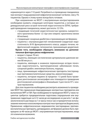 25
Мультиспиральная компьютерная томография в многопрофильном стационаре
Учебно-методическое пособие
нормализуется через 7-12 дней. Потребность в проведении гемодиализа
при контраст-индуцированной нефропатии возникает не более, чем у 1%
пациентов. Однако к этому нужно всегда быть готовым.
При направлении на МСКТ с внутривенным контрастированием
необходимо выявить следующие категории пациентов, у которых ин-
дивидуальный риск острой почечной недостаточности (ОПН), требую-
щей проведения гемодиализа, может достигать 12-13%:
• страдающие почечной недостаточностью (уровень сывороточ-
ного креатинина более 1,5 г/дл или клиренс креатинина менее
60 мл/мин);
• страдающие сахарным диабетом и принимающие метформин;
• пациенты с внутрисосудистой гиповолемией (сердечная недо-
статочность III-IV функционального класса, цирроз печени, не-
фротический синдром, гипоонкотия, принимающие диуретики).
Кроме того, необходимо обращать внимание на дополни-
тельные факторы риска нефропатии:
• возраст старше 70 лет;
• пациенты, имеющие систолическое артериальное давление ме-
нее 80 мм рт.ст.;
• пациенты, имеющие в анамнезе перенесенную острую почеч-
ную недостаточность, протеинурические заболевания почек,
сахарный диабет, миеломную болезнь, подагру;
• лица, принимающие нефротоксические препараты (нестероид-
ные противовоспалительные средства, аминогликозиды);
• пациенты, которым недавно (в пределах 1-3 дней) была прове-
дена рентгеновская ангиография или планируется проведение
рентгеновской ангиографии в ближайшие 3 дня после КТ с кон-
трастированием.
Для этих пациентов необходимо рассмотреть возможность проведе-
ния МСКТ без применения йодсодержащих контрастных препаратов или
выполнение МРТ и УЗИ. При необходимости проведения МСКТ у таких па-
циентов требуется предварительная подготовка (пероральная или вну-
тривенная гидратация за 6-12 часов до исследования из расчета 1 мл фи-
зиологического раствора на 1 кг массы тела в час) и приоритетное исполь-
зованиенеионныхизоосмолярныхконтрастныхпрепаратов(йодиксанол).
Применение нефротоксических медикаментов (нестероидные противо-
воспалительные препараты, дипиридамол, метформин) должно быть пре-
кращено за 48 часов до МСКТ с внутривенным контрастированием, когда
это клинически возможно.
 