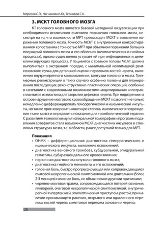 26
Морозов С.П., Насникова И.Ю., Терновой С.К.
3. МСКТ ГОЛОВНОГО МОЗГА
КТ головного мозга является базовой методикой визуализации при
необходимости исключения очагового поражения головного мозга, не-
смотря на то, что возможности МРТ превосходят МСКТ в выявлении по-
ражений головного мозга. Точность МСКТ с внутривенным контрастиро-
ванием сопоставима с точностью МРТ при объемном поражении больших
полушарий головного мозга и его оболочек (неопластических и гнойных
процессах), однако существенно уступает ей при инфекционных и деми-
елинизирующих процессах. У пациентов с травмой головы МСКТ должна
выполняться в экстренном порядке, с минимальной коллимацией рент-
геновского пучка для детальной оценки переломов костей черепа, выяв-
ления внутричерепного кровоизлияния, контузии головного мозга. Трех-
мерные реконструкции в таких случаях особенно полезны для планиро-
вания последующих реконструктивно-пластических операций, особенно
в сочетании с современными возможностями моделирования аллотран-
сплантатовизпластикадлязакрытиядефектовчерепа.Приподозрениина
острое нарушение мозгового кровообращения МСКТ позволяет не только
немедленнодифференцироватьгеморрагическийиишемическийинсуль-
ты, но также прогнозировать конечную степень ишемического поврежде-
ния ткани мозга и определить показания для тромболитической терапии.
Сразвитиемтехнологиимультиспиральнойтомографииипрограммпода-
вления артефактов стала возможной МСКТ-диагностика инсультов в ство-
ловых структурах мозга, т.е. в области, ранее доступной только для МРТ.
Показания
• ОНМК – дифференциальная диагностика геморрагического и
ишемического инсульта, выявление осложнений;
• диагностика венозного тромбоза, субдуральной, эпидуральной
гематомы, субарахноидального кровоизлияния;
• первичная диагностика опухоли головного мозга;
• диагностика гнойного менингита и его осложнений;
• головная боль, быстро прогрессирующая или сопровождающаяся
очаговой неврологической симптоматикой или длительная (более
2-3 месяцев) головная боль, не объясняемая другими причинами;
• черепно-мозговая травма, сопровождающаяся потерей сознания,
ликвореей, очаговой неврологической симптоматикой, внутриче-
репной гипертензией, эпилептическим приступом, рвотой, при на-
личии проникающего ранения, открытого или вдавленного пере-
лома костей черепа, симптомов перелома основания черепа;
 