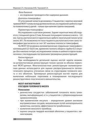 28
Морозов С.П., Насникова И.Ю., Терновой С.К.
Фаза дыхания:
• исследование проводится без задержки дыхания.
Диапазон томографии:
Отугланижнейчелюстидоконвекса.Упациентовсчерепно-мозговой
травмойМСКТголовывсегдадолжнавключатьисследованиешейногоотде-
ла позвоночника (у детей – только при наличии строгих показаний).
Параметры томографии:
Исследование в шаговом режиме. Задняя черепная ямка обследу-
ется с толщиной среза 2,5 мм, большие полушария головного мозга – 5,0
мм. Срезы располагаются параллельно орбито-меатальной линии (угол
около 30°). По возможности глаза пациента располагаются вне зоны то-
мографии (достигается за счет 30°-наклона плоскости томографии).
На МСКТ-64 возможна волюметрическая спиральная томография с
коллимацией 0,5-0,625 мм, временем полного оборота трубки 0,5 секун-
ды (без наклона гентри), исследованием головы и шейного отдела позво-
ночника с последующим построением трехмерных реконструкций.
Реконструкция:
При необходимости детальной оценки костей черепа возмож-
на ретроспективная реконструкция тонких срезов из объема первич-
ных МСКТ-данных. Многоплоскостные реконструкции волюметриче-
ских данных используются для оценки распространенности патоло-
гического процесса, уточнения связи со структурами головного моз-
га и его оболочек. Трехмерные реконструкции костей черепа для
выявления небольших переломов и планирования последующего
реконструктивно-пластического вмешательства.
МСКТ-АНГИОГРАФИЯ
СОСУДОВ ГОЛОВНОГО МОЗГА
Показания
• диагностика сосудистых заболеваний головного мозга (анев-
ризмы, мальформации), в т.ч. у пациентов с субарахноидальным
кровоизлиянием;
• при ишемическом инсульте – определение уровня окклюзии
внутримозговых сосудов, визуализация путей коллатерального
кровотока, контроль эффективности тромболизиса;
• выявление венозного тромбоза;
• оценка синусов твердой мозговой оболочки у пациентов с ме-
нингиомами.
 