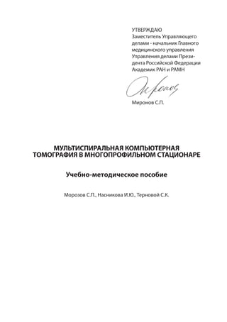 УТВЕРЖДАЮ
Заместитель Управляющего
делами - начальник Главного
медицинского управления
Управления делами Прези-
дента Российской Федерации
Академик РАН и РАМН
Миронов С.П.
МУЛЬТИСПИРАЛЬНАЯ КОМПЬЮТЕРНАЯ
ТОМОГРАФИЯ В МНОГОПРОФИЛЬНОМ СТАЦИОНАРЕ
Учебно-методическое пособие
Морозов С.П., Насникова И.Ю., Терновой С.К.
 