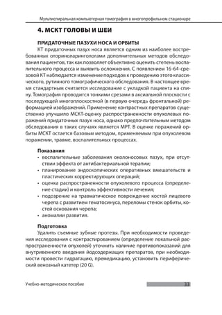 33
Мультиспиральная компьютерная томография в многопрофильном стационаре
Учебно-методическое пособие
4. МСКТ ГОЛОВЫ И ШЕИ
ПРИДАТОЧНЫЕ ПАЗУХИ НОСА И ОРБИТЫ
КТ придаточных пазух носа является одним из наиболее востре-
бованных оториноларингологами дополнительных методов обследо-
вания пациентов, так как позволяет объективно оценить степень воспа-
лительного процесса и выявить осложнения. С появлением 16-64-сре-
зовой КТ наблюдается изменение подходов к проведению этого класси-
ческого, рутинного томографического обследования. В настоящее вре-
мя стандартным считается исследование с укладкой пациента на спи-
ну. Томография проводится тонкими срезами в аксиальной плоскости с
последующей многоплоскостной (в первую очередь фронтальной) ре-
формацией изображений. Применение контрастных препаратов суще-
ственно улучшило МСКТ-оценку распространенности опухолевых по-
ражений придаточных пазух носа, однако предпочтительным методом
обследования в таких случаях является МРТ. В оценке поражений ор-
биты МСКТ остается базовым методом, применяемым при опухолевом
поражении, травме, воспалительных процессах.
Показания
• воспалительные заболевания околоносовых пазух, при отсут-
ствии эффекта от антибактериальной терапии;
• планирование эндоскопических оперативных вмешательств и
пластических корректирующих операций;
• оценка распространенности опухолевого процесса (определе-
ние стадии) и контроль эффективности лечения;
• подозрение на травматическое повреждение костей лицевого
черепа с развитием гематосинуса, переломы стенок орбиты, ко-
стей основания черепа;
• аномалии развития.
Подготовка
Удалить съемные зубные протезы. При необходимости проведе-
ния исследования с контрастированием (определение локальной рас-
пространенности опухолей) уточнить наличие противопоказаний для
внутривенного введения йодсодержащих препаратов, при необходи-
мости провести гидратацию, премедикацию, установить перифериче-
ский венозный катетер (20 G).
 