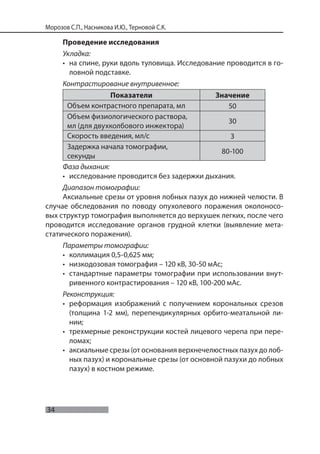 34
Морозов С.П., Насникова И.Ю., Терновой С.К.
Проведение исследования
Укладка:
• на спине, руки вдоль туловища. Исследование проводится в го-
ловной подставке.
Контрастирование внутривенное:
Показатели Значение
Объем контрастного препарата, мл 50
Объем физиологического раствора,
мл (для двухколбового инжектора)
30
Скорость введения, мл/с 3
Задержка начала томографии,
секунды
80-100
Фаза дыхания:
• исследование проводится без задержки дыхания.
Диапазон томографии:
Аксиальные срезы от уровня лобных пазух до нижней челюсти. В
случае обследования по поводу опухолевого поражения околоносо-
вых структур томография выполняется до верхушек легких, после чего
проводится исследование органов грудной клетки (выявление мета-
статического поражения).
Параметры томографии:
• коллимация 0,5-0,625 мм;
• низкодозовая томография – 120 кВ, 30-50 мАс;
• стандартные параметры томографии при использовании внут-
ривенного контрастирования – 120 кВ, 100-200 мАс.
Реконструкция:
• реформация изображений с получением корональных срезов
(толщина 1-2 мм), перепендикулярных орбито-меатальной ли-
нии;
• трехмерные реконструкции костей лицевого черепа при пере-
ломах;
• аксиальные срезы (от основания верхнечелюстных пазух до лоб-
ных пазух) и корональные срезы (от основной пазухи до лобных
пазух) в костном режиме.
 