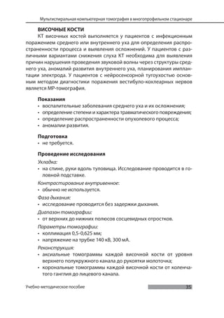35
Мультиспиральная компьютерная томография в многопрофильном стационаре
Учебно-методическое пособие
ВИСОЧНЫЕ КОСТИ
КТ височных костей выполняется у пациентов с инфекционным
поражением среднего или внутреннего уха для определения распро-
страненности процесса и выявления осложнений. У пациентов с раз-
личными вариантами снижения слуха КТ необходима для выявления
причин нарушения проведения звуковой волны через структуры сред-
него уха, аномалий развития внутреннего уха, планирования имплан-
тации электрода. У пациентов с нейросенсорной тугоухостью основ-
ным методом диагностики поражения вестибуло-кохлеарных нервов
является МР-томография.
Показания
• воспалительные заболевания среднего уха и их осложнения;
• определение степени и характера травматического повреждения;
• определение распространенности опухолевого процесса;
• аномалии развития.
Подготовка
• не требуется.
Проведение исследования
Укладка:
• на спине, руки вдоль туловища. Исследование проводится в го-
ловной подставке.
Контрастирование внутривенное:
• обычно не используется.
Фаза дыхания:
• исследование проводится без задержки дыхания.
Диапазон томографии:
• от верхних до нижних полюсов сосцевидных отростков.
Параметры томографии:
• коллимация 0,5-0,625 мм;
• напряжение на трубке 140 кВ, 300 мА.
Реконструкция:
• аксиальные томограммы каждой височной кости от уровня
верхнего полукружного канала до рукоятки молоточка;
• корональные томограммы каждой височной кости от коленча-
того ганглия до лицевого канала.
 