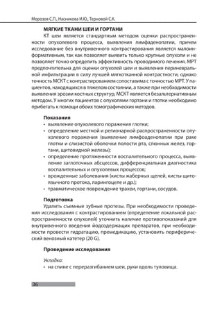 36
Морозов С.П., Насникова И.Ю., Терновой С.К.
МЯГКИЕ ТКАНИ ШЕИ И ГОРТАНИ
КТ шеи является стандартным методом оценки распространен-
ности опухолевого процесса, выявления лимфаденопатии, причем
исследование без внутривенного контрастирования является малоин-
формативным, так как позволяет выявить только крупные опухоли и не
позволяет точно определить эффективность проводимого лечения. МРТ
предпочтительна для оценки опухолей шеи и выявления периневраль-
ной инфильтрации в силу лучшей мягкотканной контрастности, однако
точность МСКТ с контрастированием сопоставима с точностью МРТ. У па-
циентов, находящихся в тяжелом состоянии, а также при необходимости
выявления эрозии костных структур, МСКТ является безальтернативным
методом. У многих пациентов с опухолями гортани и глотки необходимо
прибегать к помощи обоих томографических методов.
Показания
• выявление опухолевого поражения глотки;
• определение местной и регионарной распространенности опу-
холевого поражения (выявление лимфоаденопатии при раке
глотки и слизистой оболочки полости рта, слюнных желез, гор-
тани, щитовидной железы);
• определение протяженности воспалительного процесса, выяв-
ление заглоточных абсцессов, дифференциальная диагностика
воспалительных и опухолевых процессов;
• врожденные заболевания (кисты жаберных щелей, кисты щито-
язычного протока, ларингоцеле и др.);
• травматическое повреждение трахеи, гортани, сосудов.
Подготовка
Удалить съемные зубные протезы. При необходимости проведе-
ния исследования с контрастированием (определение локальной рас-
пространенности опухолей) уточнить наличие противопоказаний для
внутривенного введения йодсодержащих препаратов, при необходи-
мости провести гидратацию, премедикацию, установить перифериче-
ский венозный катетер (20 G).
Проведение исследования
Укладка:
• на спине с переразгибанием шеи, руки вдоль туловища.
 