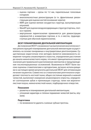 38
Морозов С.П., Насникова И.Ю., Терновой С.К.
• оценка гортани – срезы по 1-2 мм, параллельные голосовым
складкам;
• многоплоскостные реконструкции (в т.ч. фронтальные рекон-
струкции для оценки костей основания черепа);
• МИП для оценки мелких сосудистых структур, васкуляризации
опухолей;
• МинИП для оценки воздухосодержащих структур (гортань, глот-
ка и трахея);
• виртуальная ларингоскопия применяется для демонстрации
неровностей и асимметрии гортани, в т.ч. в местах, труднодо-
ступных для обычной ларингоскопии.
МСКТ-ПЛАНИРОВАНИЕ ДЕНТАЛЬНОЙ ИМПЛАНТАЦИИ
ДопоявленияМСКТсвозможностьювыполнениямногоплоскост-
ных реконструкций планирование дентальной имплантации осущест-
влялось на основе панорамных и внутриротовых рентгенограмм. Су-
щественным недостатком этих методик является невозможность из-
мерения толщины альвеолярного отростка, определения расстояния
до канала нижнечелюстного нерва, что имеет принципиально важное
значения для правильного расположения имплантов и предупрежде-
ния послеоперационных осложнений. Возможности МСКТ были вы-
соко оценены стоматологами и ортодонтами, рутинно использующи-
ми в настоящее время результаты дентальной МСКТ для оптимизации
лечения пациентов. Совместно со стоматологами рентгенологи опре-
деляют плотность костной ткани, общее состояние верхней и нижней
челюстей, выполняют измерения альвеолярного отростка, определя-
ют соотношения зубов и прилежащих структур, таких как верхнече-
люстная пазуха, нижнечелюстной канал, подбородочное отверстие.
Показания
• разметка и планирование дентальной имплантации;
• уточнения характера и степени поражения челюстей (кисты, опу-
холи).
Подготовка
• по-возможности удалить съемные зубные протезы.
 