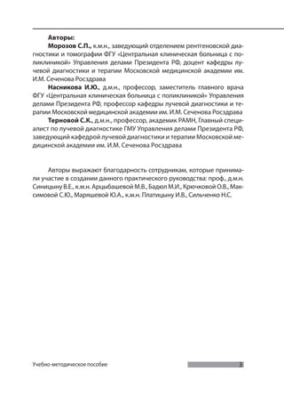 3
Мультиспиральная компьютерная томография в многопрофильном стационаре
Учебно-методическое пособие
Авторы:
Морозов С.П., к.м.н., заведующий отделением рентгеновской диа-
гностики и томографии ФГУ «Центральная клиническая больница с по-
ликлиникой» Управления делами Президента РФ, доцент кафедры лу-
чевой диагностики и терапии Московской медицинской академии им.
И.М. Сеченова Росздрава
Насникова И.Ю., д.м.н., профессор, заместитель главного врача
ФГУ «Центральная клиническая больница с поликлиникой» Управления
делами Президента РФ, профессор кафедры лучевой диагностики и те-
рапии Московской медицинской академии им. И.М. Сеченова Росздрава
Терновой С.К., д.м.н., профессор, академик РАМН, Главный специ-
алист по лучевой диагностике ГМУ Управления делами Президента РФ,
заведующий кафедрой лучевой диагностики и терапии Московской ме-
дицинской академии им. И.М. Сеченова Росздрава
Авторы выражают благодарность сотрудникам, которые принима-
ли участие в создании данного практического руководства: проф., д.м.н.
Синицыну В.Е., к.м.н. Арцыбашевой М.В., Бадюл М.И., Крючковой О.В., Мак-
симовой С.Ю., Маряшевой Ю.А., к.м.н. Платицыну И.В., Сильченко Н.С.
 