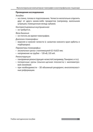 39
Мультиспиральная компьютерная томография в многопрофильном стационаре
Учебно-методическое пособие
Проведение исследования
Укладка:
• на спине, голова в подголовнике. Челюсти желательно отделить
друг от друга каким-либо предметом (например, маленьким
шприцем, помещенным между зубами).
Контрастирование внутривенное:
• не требуется.
Фаза дыхания:
• не глотать во время томографии.
Диапазон томографии:
• верхняя и нижняя челюсти (с захватом нижнего края орбиты и
подбородка).
Параметры томографии:
• аксиальные срезы с коллимацией 0,5-0,625 мм;
• напряжение на трубке – 120 кВ, 335 мА.
Реконструкция:
• панорамная реконструкция челюстей (например, Панорекс и т.п.);
• поперечные срезы (язычно-щечная плоскость) с миллиметро-
вой линейкой;
• при необходимости – 3D объемный рендеринг, многоплоскост-
ные реформации.
 