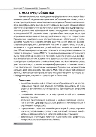 40
Морозов С.П., Насникова И.Ю., Терновой С.К.
5. МСКТ ГРУДНОЙ КЛЕТКИ
Рентгенологическое исследование грудной клетки остается базо-
вым методом обследования пациентов с заболеваниями легких, в част-
ности при подозрении на пневмонию или опухоль. Однако высокая сте-
пень вариабельности оценок рентгенограмм разными специалистами
в сочетании с недостаточной точностью рентенографии в дифференци-
альной диагностике заболеваний легких определяют необходимость
проведения МСКТ грудной клетки с целью объективизации характера
поражения паренхимы легких, грудной стенки, структур средостения.
Применение внутривенного контрастирования обязательно у боль-
шинства пациентов с раком легкого для уточнения степени распро-
страненности процесса , выявления инвазии в средостении, а также у
пациентов с подозрением на тромбоэмболию ветвей легочной арте-
рии. КТ высокого разрешения как отдельное исследование фактически
уходит в прошлое, так как МСКТ с тонкой коллимацией рентгеновского
пучка позволяет одновременно провести оценку и очаговых, и диффуз-
ных поражений легких. Кроме того, фронтальные и сагиттальные ре-
конструкции изображения с той же точностью, что и аксиальные срезы,
дают значительную дополнительную информацию и позволяют полно-
стью отказаться от продольных томограмм. Применение низкодозовых
методик дает возможность проводить МСКТ-мониторинг заболеваний
легких, а также скрининг рака легкого у пациентов групп высокого ри-
ска (курильщики, пациенты страдающие асбестозом).
Показания
• выявление изменений в легких, не отображающихся на рентге-
нограммах: первичные опухоли, метастазы диаметром от 1 мм,
скрытые воспалительные поражения, бронхоэктазы, эмфизема
легких;
• осложнения пневмонии, в т.ч. подозрение на абсцесс легкого,
эмпиему плевры;
• атипично протекающие очаговые и инфильтративные измене-
ния в легких (дифференциальный диагноз с туберкулезным и
опухолевым процессом);
• определение стадии локальной и регионарной распространен-
ности опухолей легких, средостения, плевры (состояние лимфо-
узлов, серозных полостей, наличие костной деструкции);
• детализация структуры легочной паренхимы при диффузных,
интерстициальных поражениях легких;
 
