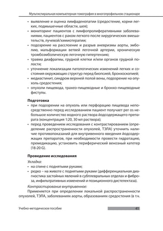41
Мультиспиральная компьютерная томография в многопрофильном стационаре
Учебно-методическое пособие
• выявление и оценка лимфаденопатии (средостение, корни лег-
ких, подмышечные области, шея);
• мониторинг пациентов с лимфопролиферативными заболева-
ниями, пациентов с раком легкого после хирургических вмеша-
тельств, лучевой/химиотерапии;
• подозрение на расслоение и разрыв аневризмы аорты, эмбо-
лию, мальформации ветвей легочной артерии, хроническую
тромбоэмболическую легочную гипертензию;
• травма диафрагмы, грудной клетки и/или органов грудной по-
лости;
• уточнение локализации патологических изменений легких и со-
стояния окружающих структур перед биопсией, бронхоскопией;
• медиастинит, синдром верхней полой вены, подозрение на опу-
холь средостения;
• опухоли пищевода, трахео-пищеводные и бронхо-пищеводные
фистулы.
Подготовка
• при подозрении на опухоль или перфорацию пищевода непо-
средственно перед исследованием пациент получает per os не-
большое количество водного раствора йодсодержащего препа-
рата (концентрация 1:20, 30 мл раствора);
• перед проведением исследования с контрастированием (опре-
деление распространенности опухолей, ТЭЛА) уточнить нали-
чие противопоказаний для внутривенного введения йодсодер-
жащих препаратов, при необходимости провести гидратацию,
премедикацию, установить периферический венозный катетер
(18-20 G).
Проведение исследования
Укладка:
• на спине с поднятыми руками;
• редко – на животе с поднятыми руками (дифференциальная диа-
гностика застойных явлений в субплевральных отделах и фибро-
за, инфильтративных изменений и позиционного дистелектаза).
Контрастирование внутривенное:
Применяется при определении локальной распространенности
опухолей, ТЭЛА, заболеваниях аорты, образованиях средостения (в т.ч.
 