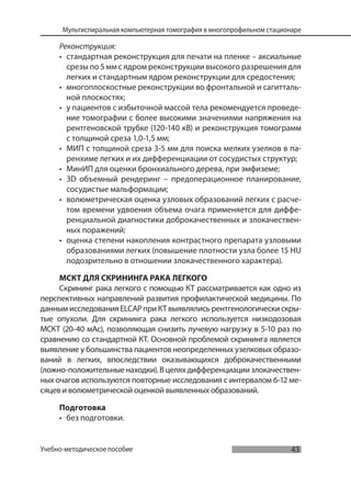 43
Мультиспиральная компьютерная томография в многопрофильном стационаре
Учебно-методическое пособие
Реконструкция:
• стандартная реконструкция для печати на пленке – аксиальные
срезы по 5 мм с ядром реконструкции высокого разрешения для
легких и стандартным ядром реконструкции для средостения;
• многоплоскостные реконструкции во фронтальной и сагитталь-
ной плоскостях;
• у пациентов с избыточной массой тела рекомендуется проведе-
ние томографии с более высокими значениями напряжения на
рентгеновской трубке (120-140 кВ) и реконструкция томограмм
с толщиной среза 1,0-1,5 мм;
• МИП с толщиной среза 3-5 мм для поиска мелких узелков в па-
ренхиме легких и их дифференциации от сосудистых структур;
• МинИП для оценки бронхиального дерева, при эмфиземе;
• 3D объемный рендеринг – предоперационное планирование,
сосудистые мальформации;
• волюметрическая оценка узловых образований легких с расче-
том времени удвоения объема очага применяется для диффе-
ренциальной диагностики доброкачественных и злокачествен-
ных поражений;
• оценка степени накопления контрастного препарата узловыми
образованиями легких (повышение плотности узла более 15 HU
подозрительно в отношении злокачественного характера).
МСКТ ДЛЯ СКРИНИНГА РАКА ЛЕГКОГО
Скрининг рака легкого с помощью КТ рассматривается как одно из
перспективных направлений развития профилактической медицины. По
данным исследования ELCAP при КТ выявлялись рентгенологически скры-
тые опухоли. Для скрининга рака легкого используется низкодозовая
МСКТ (20-40 мАс), позволяющая снизить лучевую нагрузку в 5-10 раз по
сравнению со стандартной КТ. Основной проблемой скрининга является
выявление у большинства пациентов неопределенных узелковых образо-
ваний в легких, впоследствии оказывающихся доброкачественными
(ложно-положительные находки). В целях дифференциации злокачествен-
ных очагов используются повторные исследования с интервалом 6-12 ме-
сяцев и волюметрической оценкой выявленных образований.
Подготовка
• без подготовки.
 