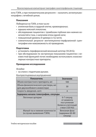 45
Мультиспиральная компьютерная томография в многопрофильном стационаре
Учебно-методическое пособие
ента ТЭЛА, а при положительном результате – назначить ангиопульмо-
нографию с лечебной целью.
Показания
Подозрение на ТЭЛА, в том числе:
• атипичная боль в грудной клетке, кровохарканье;
• одышка неясной этиологии;
• обследование пациентов с тромбозом глубоких вен нижних ко-
нечностей и таза, с наличием отека одной ноги;
• повышенный уровень D-димера (≥ 0,2 мг/л);
• сомнительный результат вентиляционно-перфузионной сцин-
тиграфии или невозможность её проведения.
Подготовка
• установить периферический венозный катетер (18-20 G);
• при обследовании по экстренным показаниям пациентов с не-
известной функцией почек необходимо использовать изоосмо-
лярные контрастные препараты.
Проведение исследования
Укладка:
• на спине с поднятыми руками.
Контрастирование внутривенное:
Показатель Значение
Объем контрастного препарата, мл 100
Объем физиологического раствора, мл
(для двухколбового инжектора)
30
Скорость введения, мл/с 4
Задержка начала томографии, секунды
Легочные артерии 6-7 секунд
от момента
поступления
болюса в легочный
ствол (120 HU)
Малый таз и нижние конечности
(в случае выявления ТЭЛА)
Венозная фаза
(задержка 60-80
секунд)
 