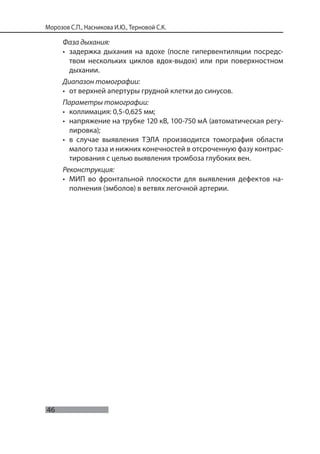 46
Морозов С.П., Насникова И.Ю., Терновой С.К.
Фаза дыхания:
• задержка дыхания на вдохе (после гипервентиляции посредс-
твом нескольких циклов вдох-выдох) или при поверхностном
дыхании.
Диапазон томографии:
• от верхней апертуры грудной клетки до синусов.
Параметры томографии:
• коллимация: 0,5-0,625 мм;
• напряжение на трубке 120 кВ, 100-750 мА (автоматическая регу-
лировка);
• в случае выявления ТЭЛА производится томография области
малого таза и нижних конечностей в отсроченную фазу контрас-
тирования с целью выявления тромбоза глубоких вен.
Реконструкция:
• МИП во фронтальной плоскости для выявления дефектов на-
полнения (эмболов) в ветвях легочной артерии.
 