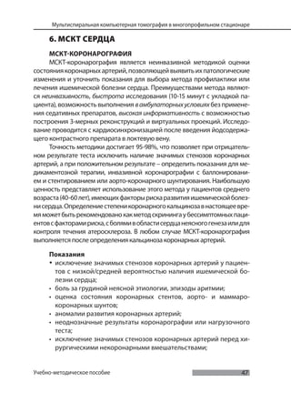 47
Мультиспиральная компьютерная томография в многопрофильном стационаре
Учебно-методическое пособие
6. МСКТ СЕРДЦА
МСКТ-КОРОНАРОГРАФИЯ
МСКТ-коронарография является неинвазивной методикой оценки
состояниякоронарныхартерий,позволяющейвыявитьихпатологические
изменения и уточнить показания для выбора метода профилактики или
лечения ишемической болезни сердца. Преимуществами метода являют-
ся неинвазивность, быстрота исследования (10-15 минут с укладкой па-
циента), возможность выполнения вамбулаторныхусловияхбез примене-
ния седативных препаратов, высокая информативность с возможностью
построения 3-мерных реконструкций и виртуальных проекций. Исследо-
вание проводится с кардиосинхронизацией после введения йодсодержа-
щего контрастного препарата в локтевую вену.
Точность методики достигает 95-98%, что позволяет при отрицатель-
ном результате теста исключить наличие значимых стенозов коронарных
артерий, а при положительном результате – определить показания для ме-
дикаментозной терапии, инвазивной коронарографии с баллонировани-
ем и стентированием или аорто-коронарного шунтирования. Наибольшую
ценность представляет использование этого метода у пациентов среднего
возраста(40-60лет),имеющихфакторырискаразвитияишемическойболез-
нисердца.Определениестепеникоронарногокальцинозавнастоящеевре-
мяможетбытьрекомендованокакметодскринингаубессимптомныхпаци-
ентовсфакторамириска,сболямивобластисердцанеясногогенезаилидля
контроля течения атеросклероза. В любом случае МСКТ-коронарография
выполняется после определения кальциноза коронарных артерий.
Показания
• исключение значимых стенозов коронарных артерий у пациен-
тов с низкой/средней вероятностью наличия ишемической бо-
лезни сердца;
• боль за грудиной неясной этиологии, эпизоды аритмии;
• оценка состояния коронарных стентов, аорто- и маммаро-
коронарных шунтов;
• аномалии развития коронарных артерий;
• неоднозначные результаты коронарографии или нагрузочного
теста;
• исключение значимых стенозов коронарных артерий перед хи-
рургическими некоронарными вмешательствами;
 
