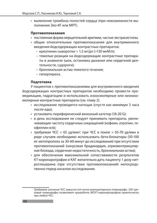 48
Морозов С.П., Насникова И.Ю., Терновой С.К.
• выявление тромбоза полостей сердца (при невозможности вы-
полнения Эхо-КГ или МРТ).
Противопоказания
• постоянная форма мерцательной аритмии, частые экстрасистолы;
• общие относительные противопоказания для внутривенного
введения йодсодержащих контрастных препаратов:
– креатинин сыворотки > 1,5 мг/дл (>130 мкМ/л);
– тяжелые реакции на йодсодержащие контрастные препара-
ты в анамнезе (шок, остановка дыхания или сердечной дея-
тельности, судороги);
– бронхиальная астма тяжелого течения;
– гипертиреоз.
Подготовка
У пациентов с противопоказаниями для внутривенного введения
йодсодержащих контрастных препаратов необходимо провести пре-
медикацию, гидратацию и использовать изоосмолярные или низкоос-
молярные контрастные препараты (см. главу 2).
• исследование проводится натощак (спустя как минимум 3 часа
после еды);
• установить периферический венозный катетер (18-20 G);
• в день исследования не следует принимать препараты, увели-
чивающие частоту сердечных сокращений (кофеин, атропин, те-
офиллин в/в);
• требуемая ЧСС < 65 уд/мин1
: при ЧСС в покое > 65-70 уд/мин в
ряде случаев необходимо использовать бета-блокаторы (50-100
мг метопролола за 30-60 минут до исследования) при отсутствии
противопоказаний (синусовая брадикардия, атриовентрикуляр-
ная блокада, сердечная недостаточность, бронхиальная астма);
• для обеспечения максимальной сопоставимости результатов
КТ-коронарографии и КАГ желательно дать пациенту 1 дозу нит-
роглицерина (при отсутствии противопоказаний) непосредс-
твенно перед началом исследования.
1
Требуемое значение ЧСС зависит от типа компьютерного томографа. 320-сре-
зовые томографы позволяют проводить МСКТ-коронарографию практически
при любой ЧСС.
 