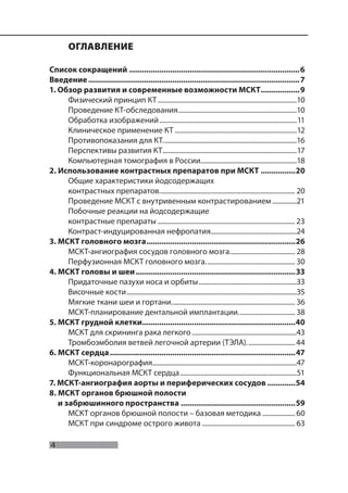 4
Морозов С.П., Насникова И.Ю., Терновой С.К.
ОГЛАВЛЕНИЕ
Список сокращений ...............................................................................6
Введение..................................................................................................7
1. Обзор развития и современные возможности МСКТ..................9
Физический принцип КТ.................................................................................10
Проведение КТ-обследования.....................................................................10
Обработка изображений................................................................................11
Клиническое применение КТ .......................................................................12
Противопоказания для КТ..............................................................................16
Перспективы развития КТ..............................................................................17
Компьютерная томография в России........................................................18
2. Использование контрастных препаратов при МСКТ ................20
Общие характеристики йодсодержащих
контрастных препаратов............................................................................... 20
Проведение МСКТ с внутривенным контрастированием ..............21
Побочные реакции на йодсодержащие
контрастные препараты ................................................................................ 23
Контраст-индуцированная нефропатия..................................................24
3. МСКТ головного мозга.....................................................................26
МСКТ-ангиография сосудов головного мозга...................................... 28
Перфузионная МСКТ головного мозга.................................................... 30
4. МСКТ головы и шеи..........................................................................33
Придаточные пазухи носа и орбиты.........................................................33
Височные кости...................................................................................................35
Мягкие ткани шеи и гортани........................................................................ 36
МСКТ-планирование дентальной имплантации................................. 38
5. МСКТ грудной клетки.......................................................................40
МСКТ для скрининга рака легкого.............................................................43
Тромбоэмболия ветвей легочной артерии (ТЭЛА)............................ 44
6. МСКТ сердца......................................................................................47
МСКТ-коронарография....................................................................................47
Функциональная МСКТ сердца....................................................................51
7. МСКТ-ангиография аорты и периферических сосудов .............54
8. МСКТ органов брюшной полости
и забрюшинного пространства .....................................................59
МСКТ органов брюшной полости – базовая методика ................... 60
МСКТ при синдроме острого живота ...................................................... 63
 