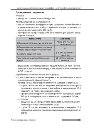 49
Мультиспиральная компьютерная томография в многопрофильном стационаре
Учебно-методическое пособие
Проведение исследования
Укладка:
• укладка на спине с поднятыми руками.
Контрастирование внутривенное:
• для оптимальной дифференциации различных типов бляшек в
коронарных артериях требуется уровень контрастирования ко-
ронарных сосудов около 300 ед. Х;
• однофазное контрастирование оптимально для оценки коро-
нарных артерий;
Показатель Значение
Объем контрастного препарата, мл
70 (90 для тучных
пациентов)
Объем физиологического раствора,
мл (для двухколбового инжектора)
30
Скорость введения, мл/с
5 (6 для тучных па-
циентов)
Задержка начала томографии, се-
кунды
20-40 (или автома-
тически)
• двухфазное контрастирование предпочтительно при необхо-
димости оценки анатомии сердца (см. раздел «Функциональная
МСКТ сердца»).
Определение момента начала томографии:
• прямое указание времени задержки – не рекомендуется из-за
индивидуальной вариабельности;
• триггер начала томографии (SmartPrep, SureScan и подобные):
– спустя 10 секунд после введения контрастного препарата
начинается низкодозовая томография в кино-режиме (0,5
кадров/с) на уровне восходящей аорты;
– при достижении уровня контрастирования восходящей аорты
140 ед. Х. томография сердца начинается с задержкой 6-7 сек;
• тест-болюс:
– введение 20 мл контрастного препарата и 20 мл физиологи-
ческого раствора со скоростью 5 мл/с;
– спустя 10 секунд начинается низкодозовая томография (0,5
кадров/с) на уровне отхождения левой коронарной артерии от
аорты;
 