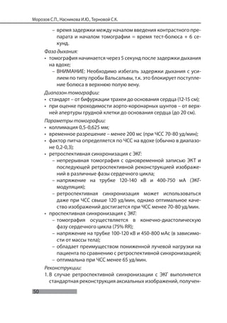 50
Морозов С.П., Насникова И.Ю., Терновой С.К.
– время задержки между началом введения контрастного пре-
парата и началом томографии = время тест-болюса + 6 се-
кунд.
Фаза дыхания:
• томография начинается через 5 секунд после задержки дыхания
на вдохе;
– ВНИМАНИЕ: Необходимо избегать задержки дыхания с уси-
лием по типу пробы Вальсальвы, т.к. это блокирует поступле-
ние болюса в верхнюю полую вену.
Диапазон томографии:
• стандарт – от бифуркации трахеи до основания сердца (12-15 см);
• при оценке проходимости аорто-коронарных шунтов – от верх-
ней апертуры грудной клетки до основания сердца (до 20 см).
Параметры томографии:
• коллимация 0,5-0,625 мм;
• временное разрешение – менее 200 мс (при ЧСС 70-80 уд/мин);
• фактор питча определяется по ЧСС на вдохе (обычно в диапазо-
не 0,2-0,3);
• ретроспективная синхронизация с ЭКГ:
– непрерывная томография с одновременной записью ЭКТ и
последующей ретроспективной реконструкцией изображе-
ний в различные фазы сердечного цикла;
– напряжение на трубке 120-140 кВ и 400-750 мА (ЭКГ-
модуляция);
– ретроспективная синхронизация может использоваться
даже при ЧСС свыше 120 уд/мин, однако оптимальное каче-
ство изображений достигается при ЧСС менее 70-80 уд/мин.
• проспективная синхронизация c ЭКГ:
– томография осуществляется в конечно-диастолическую
фазу сердечного цикла (75% RR);
– напряжение на трубке 100-120 кВ и 450-800 мАс (в зависимо-
сти от массы тела);
– обладает преимуществом пониженной лучевой нагрузки на
пациента по сравнению с ретроспективной синхронизацией;
– оптимальна при ЧСС менее 65 уд/мин.
Реконструкции:
1. В случае ретроспективной синхронизации с ЭКГ выполняется
стандартная реконструкция аксиальных изображений, получен-
 