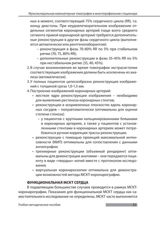 51
Мультиспиральная компьютерная томография в многопрофильном стационаре
Учебно-методическое пособие
ных в момент, соответствующий 75% сердечного цикла (RR), т.е.
концу диастолы. При неудовлетворительном изображении от-
дельных сегментов коронарных артерий (чаще всего среднего
сегмента правой коронарной артерии) требуются дополнитель-
ные реконструкции в другие фазы сердечного цикла (выполня-
ются автматически или рентгенолаборантом):
– реконструкция в фазы 70-80% RR по 5% при стабильном
ритме (70, 75, 80% RR);
– дополнительные реконструкции в фазы 35-45% RR по 5%
при нестабильном ритме (35, 40, 45%).
2.В случае возникновения во время томографии экстрасистолии
соответствующие изображения должны быть исключены из ана-
лиза (автоматически).
3.У полных пациентов целесообразна реконструкция изображе-
ний с толщиной среза 1,0-1,5 мм.
4.Построение изображений коронарных артерий:
• жесткое ядро реконструкции изображения – необходимо
для выявления рестеноза коронарных стентов;
• реконструкции в искривленных плоскостях вдоль коронар-
ных сосудов – полуавтоматически (оптимальны для оценки
степени стеноза):
– у пациентов с крупными кальцинированными бляшками
в коронарных артериях, а также у пациентов с установ-
ленными стентами в коронарных артериях может потре-
боваться ручная коррекция трассы реконструкции.
• реконструкции с помощью проекций максимальной интен-
сивности (МИП) оптимальны для сопоставления с данными
ангиографии;
• трехмерные реконструкции (объемный рендеринг) опти-
мальны для демонстрации анатомии – они передаются паци-
енту в виде «твердых» копий вместе с протоколом исследо-
вания;
• виртуальная коронароскопия оптимальна для демонстра-
ции возможностей метода МСКТ-коронарографии.
ФУНКЦИОНАЛЬНАЯ МСКТ СЕРДЦА
В подавляющем большинстве случаев проводится в рамках МСКТ-
коронарографии. Показания для функциональной МСКТ сердца как са-
мостоятельного исследования не определены. МСКТ часто выполняется
 