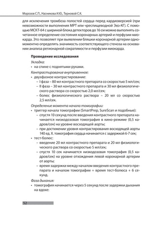 52
Морозов С.П., Насникова И.Ю., Терновой С.К.
для исключения тромбоза полостей сердца перед кардиоверсией (при
невозможности выполнения МРТ или чреспищеводной Эхо-КГ). С помо-
щью МСКТ-64 с шириной блока детекторов до 16 см можно выполнять со-
четанное определение состояния коронарных артерий и перфузии мио-
карда. Это позволяет при выявлении бляшки коронарной артерии одно-
моментно определять значимость соответствующего стеноза на основа-
нии анализа регионарной сократимости и перфузии миокарда.
Проведение исследования
Укладка:
• на спине с поднятыми руками.
Контрастирование внутривенное:
• двухфазное контрастирование:
– I фаза – 80 мл контрастного препарата со скоростью 5 мл/сек;
– II фаза – 30 мл контрастного препарата и 30 мл физиологиче-
ского раствора со скоростью 2,0 мл/сек;
– болюс физиологического раствора – 20 мл со скоростью
2,5 мл/сек.
Определение момента начала томографии:
• триггер начала томографии (SmartPrep, SureScan и подобные):
– спустя 10 секунд после введения контрастного препарата на-
чинается низкодозовая томография в кино-режиме (0,5 ка-
дров/сек) на уровне восходящей аорты;
– при достижении уровня контрастирования восходящей аорты
140 ед. Х. томография сердца начинается с задержкой 6-7 сек;
• тест-болюс:
– введение 20 мл контрастного препарата и 20 мл физиологи-
ческого раствора со скоростью 5 мл/сек;
– спустя 10 сек начинается низкодозовая томография (0,5 ка-
дров/сек) на уровне отхождения левой коронарной артерии
от аорты;
– время задержки между началом введения контрастного пре-
парата и началом томографии = время тест-болюса + 6 се-
кунд.
Фаза дыхания:
• томография начинается через 5 секунд после задержки дыхания
на вдохе:
 