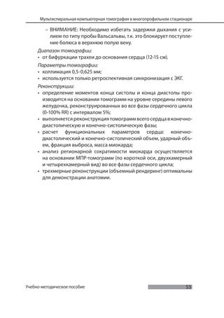 53
Мультиспиральная компьютерная томография в многопрофильном стационаре
Учебно-методическое пособие
– ВНИМАНИЕ: Необходимо избегать задержки дыхания с уси-
лием по типу пробы Вальсальвы, т.к. это блокирует поступле-
ние болюса в верхнюю полую вену.
Диапазон томографии:
• от бифуркации трахеи до основания сердца (12-15 см).
Параметры томографии:
• коллимация 0,5-0,625 мм;
• используется только ретроспективная синхронизация с ЭКГ.
Реконструкции:
• определение моментов конца систолы и конца диастолы про-
изводится на основании томограмм на уровне середины левого
желудочка, реконструированных во все фазы сердечного цикла
(0-100% RR) с интервалом 5%;
• выполняется реконструкция томограмм всего сердцав конечно-
диастолическую и конечно-систолическую фазы;
• расчет функциональных параметров сердца: конечно-
диастолический и конечно-систолический объем, ударный объ-
ем, фракция выброса, масса миокарда;
• анализ регионарной сократимости миокарда осуществляется
на основании МПР-томограмм (по короткой оси, двухкамерный
и четырехкамерный вид) во все фазы сердечного цикла;
• трехмерные реконструкции (объемный рендеринг) оптимальны
для демонстрации анатомии.
 