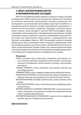 54
Морозов С.П., Насникова И.Ю., Терновой С.К.
7. МСКТ-АНГИОГРАФИЯ АОРТЫ
И ПЕРИФЕРИЧЕСКИХ СОСУДОВ
МСКТ-ангиография уже давно перешла из области «новых» методик
исследования в область рутинного клинического применения. Несмотря
на успешное многолетнее использование цветового дуплексного УЗ-
исследования и рентгеновской ангиографии существует потребность в
применении диагностического метода, позволяющего неинвазивно и с
высокой точностью оценить сосудистые структуры на большом протя-
жении. Именно таким методом и является МСКТ-ангиография, предо-
ставляющая также возможность одновременной визуализации калибра
и диаметра сосуда, возможность получать изображения под различны-
ми углами при единственном сборе данных, в труднодоступных для
обычной ангиографии областях. МСКТ-ангиография является методом
выбора при острых, угрожающих жизни сосудистых заболеваниях, таких
как аневризма, разрыв, расслоение аорты, тромбоэмболия легочной ар-
терии, мезентериальный тромбоз. Кроме того, именно данная методика
в настоящее время используется как основной метод предоперационно-
го исследования в хирургии аорты и периферических сосудов.
Показания
АОРТА: аномалии дуги, коарктация, аневризмы, расслоение, сте-
ноз, окклюзия, артериит, травматические разрывы, послеопера-
ционные исследования (искусственные клапаны, протезирова-
ние аорты).
СОННЫЕ АРТЕРИИ: стеноз, аневризма, расслоение, извитой ход,
петлеобразование.
ЧРЕВНЫЙ СТВОЛ: стеноз, синдром срединной дугообразной связки.
ПЕЧЕНОЧНАЯ АРТЕРИЯ: уточнения анатомии перед операцией, вы-
явление стенозов или окклюзии после трансплантации печени.
МЕЗЕНТЕРИАЛЬНЫЕ СОСУДЫ: хроническая, острая ишемия, анев-
ризмы.
ПОЧЕЧНЫЕ АРТЕРИИ: стеноз, аномалии развития, фибромускуляр-
ная дисплазия.
АРТЕРИИ ВЕРХНИХ И НИЖНИХ КОНЕЧНОСТЕЙ: окклюзионная бо-
лезнь, аневризмы, постуральная компрессия подключичной ар-
терии, синдром обкрадывания.
ПОСЛЕОПЕРАЦИОННЫЕ ОСЛОЖНЕНИЯ: кровотечения, инфекции,
тромбоз шунтов, аневризмы анастомозов.
 