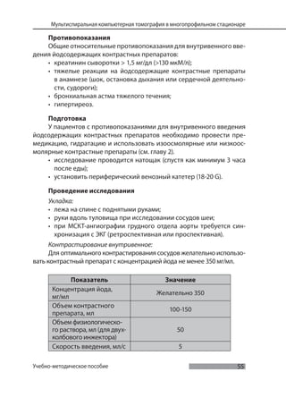 55
Мультиспиральная компьютерная томография в многопрофильном стационаре
Учебно-методическое пособие
Противопоказания
Общие относительные противопоказания для внутривенного вве-
дения йодсодержащих контрастных препаратов:
• креатинин сыворотки > 1,5 мг/дл (>130 мкМ/л);
• тяжелые реакции на йодсодержащие контрастные препараты
в анамнезе (шок, остановка дыхания или сердечной деятельно-
сти, судороги);
• бронхиальная астма тяжелого течения;
• гипертиреоз.
Подготовка
У пациентов с противопоказаниями для внутривенного введения
йодсодержащих контрастных препаратов необходимо провести пре-
медикацию, гидратацию и использовать изоосмолярные или низкоос-
молярные контрастные препараты (см. главу 2).
• исследование проводится натощак (спустя как минимум 3 часа
после еды);
• установить периферический венозный катетер (18-20 G).
Проведение исследования
Укладка:
• лежа на спине с поднятыми руками;
• руки вдоль туловища при исследовании сосудов шеи;
• при МСКТ-ангиографии грудного отдела аорты требуется син-
хронизация с ЭКГ (ретроспективная или проспективная).
Контрастирование внутривенное:
Для оптимального контрастирования сосудов желательно использо-
вать контрастный препарат с концентрацией йода не менее 350 мг/мл.
Показатель Значение
Концентрация йода,
мг/мл
Желательно 350
Объем контрастного
препарата, мл
100-150
Объем физиологическо-
го раствора, мл (для двух-
колбового инжектора)
50
Скорость введения, мл/с 5
 