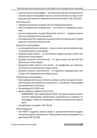 57
Мультиспиральная компьютерная томография в многопрофильном стационаре
Учебно-методическое пособие
• триггер начала томографии – автоматический или полуавтомати-
ческий запуск томографии при поступлении болюса в зону иссле-
дования (достижение пороговой плотности около 100-120 ед.Х.).
Фаза дыхания:
• задержка дыхания на вдохе при исследовании аорты;
• при исследовании сосудов шеи – не глотать и задержать дыха-
ние;
• при исследовании сосудов брюшной полости – задержка дыха-
ния или поверхностное дыхание;
• исследование без задержки дыхания при исследовании сосудов
верхних и нижних конечностей.
Диапазон томографии:
• экстракраниальные артерии – от дуги аорты до виллизиева кру-
га (направление снизу-вверх);
• грудной отдел аорты – от основания сердца до дуги аорты (на-
правление снизу-вверх);
• артерии верхних конечностей – от дуги аорты до кистей (на-
правление снизу-вверх);
• брюшной отдел аорты и его ветви – от диафрагмы до седалищ-
ных бугров (направление сверху-вниз);
• артерии нижних конечностей – от крыльев подвздошных кос-
тей до стоп (направление сверху-вниз).
Параметры томографии:
• при подозрении на расслоение, разрыв аорты или других круп-
ных сосудов исследование начинается с нативного томографии
для выявления гематомы;
• коллимация 0,5-0,625 мм;
• время оборота трубки 0,33-0,5 сек:
– ВНИМАНИЕ: При проведении МСКТ артерий нижних конеч-
ностей необходимо увеличивать длительность спирали то-
мографии, чтобы не «опередить» болюс контрастного препа-
рата.
• напряжение на трубке 120-140 кВ.
Реконструкция:
• при МСКТ грудного отдела аорты с ретроспективной кардио-
синхронизацией аксиальные томограммы реконструируются в
диапазоне 60-75% RR;
 