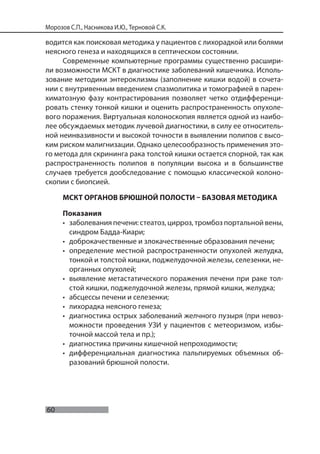 60
Морозов С.П., Насникова И.Ю., Терновой С.К.
водится как поисковая методика у пациентов с лихорадкой или болями
неясного генеза и находящихся в септическом состоянии.
Современные компьютерные программы существенно расшири-
ли возможности МСКТ в диагностике заболеваний кишечника. Исполь-
зование методики энтероклизмы (заполнение кишки водой) в сочета-
нии с внутривенным введением спазмолитика и томографией в парен-
химатозную фазу контрастирования позволяет четко отдифференци-
ровать стенку тонкой кишки и оценить распространенность опухоле-
вого поражения. Виртуальная колоноскопия является одной из наибо-
лее обсуждаемых методик лучевой диагностики, в силу ее относитель-
ной неинвазивности и высокой точности в выявлении полипов с высо-
ким риском малигнизации. Однако целесообразность применения это-
го метода для скрининга рака толстой кишки остается спорной, так как
распространенность полипов в популяции высока и в большинстве
случаев требуется дообследование с помощью классической колоно-
скопии с биопсией.
МСКТ ОРГАНОВ БРЮШНОЙ ПОЛОСТИ – БАЗОВАЯ МЕТОДИКА
Показания
• заболевания печени: стеатоз, цирроз, тромбоз портальной вены,
синдром Бадда-Киари;
• доброкачественные и злокачественные образования печени;
• определение местной распространенности опухолей желудка,
тонкой и толстой кишки, поджелудочной железы, селезенки, не-
органных опухолей;
• выявление метастатического поражения печени при раке тол-
стой кишки, поджелудочной железы, прямой кишки, желудка;
• абсцессы печени и селезенки;
• лихорадка неясного генеза;
• диагностика острых заболеваний желчного пузыря (при невоз-
можности проведения УЗИ у пациентов с метеоризмом, избы-
точной массой тела и пр.);
• диагностика причины кишечной непроходимости;
• дифференциальная диагностика пальпируемых объемных об-
разований брюшной полости.
 