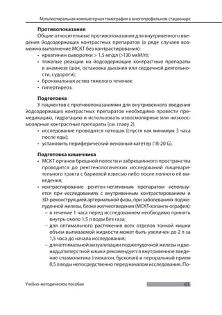 61
Мультиспиральная компьютерная томография в многопрофильном стационаре
Учебно-методическое пособие
Противопоказания
Общие относительные противопоказания для внутривенного вве-
дения йодсодержащих контрастных препаратов (в ряде случаев воз-
можно выполнение МСКТ без контрастирования):
• креатинин сыворотки > 1,5 мг/дл (>130 мкМ/л);
• тяжелые реакции на йодсодержащие контрастные препараты
в анамнезе (шок, остановка дыхания или сердечной деятельно-
сти, судороги);
• бронхиальная астма тяжелого течения;
• гипертиреоз.
Подготовка
У пациентов с противопоказаниями для внутривенного введения
йодсодержащих контрастных препаратов необходимо провести пре-
медикацию, гидратацию и использовать изоосмолярные или низкоос-
молярные контрастные препараты (см. главу 2).
• исследование проводится натощак (спустя как минимум 3 часа
после еды);
• установить периферический венозный катетер (18-20 G).
Подготовка кишечника
• МСКТ органов брюшной полости и забрюшинного пространства
проводится до рентгенологических исследований пищевари-
тельного тракта с бариевой взвесью либо после полного её вы-
ведения;
• контрастирование рентген-негативным препаратом использу-
ется при исследованиях с внутривенным контрастированием и
3D-реконструкцией артериальной фазы, при заболеваниях подже-
лудочной железы, блоке желчеотведения (МСКТ-холанги-ография):
– в течение 1 часа перед исследованием необходимо принять
внутрь около 1,5 л воды без газа;
– для оптимального растяжения всех отделов тонкой кишки
объем выпиваемой жидкости может быть увеличен до 2 л за
1,5 часа до начала исследования;
– дляоптимальнойвизуализацииподжелудочнойжелезыидве-
надцатиперстной кишки рекомендуется внутривенное введе-
ние спазмолитика (глюкагон, бускопан) и пероральный прием
0,5 л воды непосредственно перед началом исследования. По-
 