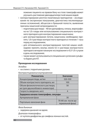62
Морозов С.П., Насникова И.Ю., Терновой С.К.
ложение пациента на правом боку на столе томографа может
улучшить растяжение двенадцатиперстной кишки водой.
• контрастирование рентген-позитивным препаратом – исследо-
вания по экстренным показаниям, диагностика послеопераци-
онных осложнений, абсцессов в брюшной полости, выявление
причины кишечной непроходимости:
– подготовка раствора – 40 мл урографина, гипака, верографи-
на на 1,0 л воды или использование специального контраст-
ного препарата для контрастирования кишечника;
– для контрастирования петель кишечника необходимо при-
нять 1,0 л раствора контрастного препарата в течение 1 часа
перед исследованием;
– для оптимального контрастирования толстой кишки необ-
ходимо принять внутрь около 0,5 л раствора контрастного
препарата вечером накануне исследования и 0,5-1,0 л утром
в день исследования;
– также может использоваться специальная суспензия сульфа-
та бария для КТ.
Проведение исследования
Укладка:
• на спине с поднятыми руками.
Контрастирование внутривенное:
Показатель Значение
Концентрация йода, мг/мл 320-350
Объем контрастного препарата, мл 100
Объем физиологического раствора,
мл (для двухколбового инжектора)
50
Скорость введения, мл/с 4
Задержка начала томографии, секунды
Артериальная фаза 30
Портально-венозная фаза
70 (40 сек после ар-
териальной фазы)
Фаза дыхания:
• задержка дыхания на вдохе.
Диапазон томографии:
• от купола диафрагмы до симфиза лонных костей.
 