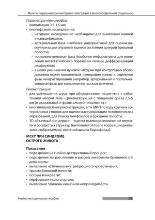 63
Мультиспиральная компьютерная томография в многопрофильном стационаре
Учебно-методическое пособие
Параметры томографии:
• коллимация 0,5-1,5 мм;
• многофазное исследование:
– нативное исследование необходимо для выявления камней
и кальцификатов;
– артериальная фаза (наиболее информативна для оценки ва-
скуляризации опухолей, оценки состояния артерий брюшной
полости);
– портально-венозная фаза (наиболее информативна для выяв-
ления метастатического поражения печени, дифференциации
лимфоузлов);
– в целях уменьшения лучевой нагрузки при контрольных обсле-
дованиях может выполняться томография только в отдельные
фазы контрастирования (например, артериальная и портально-
венозная фазы для выявления метастазов в печень).
Реконструкция:
• для уменьшения шума при обследовании пациентов с избы-
точной массой тела – реконструкция с толщиной среза 2,5-5
мм (в аксиальной и фронтальной плоскостях);
• многоплоскостные реконструкции, в т.ч. МИП по ходу крупных ар-
териальных стволов для оценки васкуляризации патологических
образований, для поиска лимфоузлов в брюшной полости;
• 3D объемный рендеринг – оценка взаиморасположения опухо-
ли и сосудистых структур (выполняется после коррекции диапа-
зона отображаемых значений шкалы Хаунсфилда).
МСКТ ПРИ СИНДРОМЕ
ОСТРОГО ЖИВОТА
Показания
• подозрение на гнойно-деструктивный процесс;
• подозрение на расслоение и разрыв аневризмы брюшного от-
дела аорты;
• выявление источника внутрибрюшного кровотечения;
• травма брюшной полости;
• острый панкреатит;
• перфорация полого органа;
• выявление причины кишечной непроходимости.
 