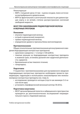 65
Мультиспиральная компьютерная томография в многопрофильном стационаре
Учебно-методическое пособие
Реконструкция:
• МИП с толщиной среза 2-3 мм – оценка сосудов, поиск источни-
ка внутрибрюшного кровотечения;
• МПР во фронтальной и сагиттальной плоскости для демонстра-
ции аорты и ее ветвей, степени распространения скоплений
свободной жидкости.
МСКТ ПРИ ЗАБОЛЕВАНИЯХ ПОДЖЕЛУДОЧНОЙ ЖЕЛЕЗЫ
И ЖЕЛЧНЫХ ПРОТОКОВ
Показания
• опухоли поджелудочной железы;
• острый и хронический панкреатит;
• травма поджелудочной железы;
• определение уровня и причины блока желчеотведения.
Противопоказания
Общие относительные противопоказания для внутривенного вве-
дения йодсодержащих контрастных препаратов:
• креатинин сыворотки > 1,5 мг/дл (>130 мкМ/л);
• тяжелые реакции на йодсодержащие контрастные препараты
в анамнезе (шок, остановка дыхания или сердечной деятельно-
сти, судороги);
• бронхиальная астма тяжелого течения;
• гипертиреоз.
Подготовка
У пациентов с противопоказаниями для внутривенного введения
йодсодержащих контрастных препаратов необходимо провести пре-
медикацию, гидратацию и использовать изоосмолярные или низкоос-
молярные контрастные препараты (см. главу 2).
• исследование проводится натощак (спустя как минимум 5-6 ча-
сов после еды);
• установить периферический венозный катетер (18-20 G).
Подготовка кишечника
• МСКТ органов брюшной полости и забрюшинного пространства
проводится до рентгенологических исследований пищевари-
тельного тракта с бариевой взвесью;
 