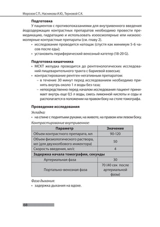 68
Морозов С.П., Насникова И.Ю., Терновой С.К.
Подготовка
У пациентов с противопоказаниями для внутривенного введения
йодсодержащих контрастных препаратов необходимо провести пре-
медикацию, гидратацию и использовать изоосмолярные или низкоос-
молярные контрастные препараты (см. главу 2).
• исследование проводится натощак (спустя как минимум 5-6 ча-
сов после еды);
• установить периферический венозный катетер (18-20 G).
Подготовка кишечника
• МСКТ желудка проводится до рентгенологических исследова-
ний пищеварительного тракта с бариевой взвесью;
• контрастирование рентген-негативным препаратом:
– в течение 30 минут перед исследованием необходимо при-
нять внутрь около 1 л воды без газа;
– непосредственно перед началом исследования пациент прини-
мает внутрь еще 0,5 л воды, смесь лимонной кислоты и соды и
располагается в положении на правом боку на столе томографа.
Проведение исследования
Укладка:
• на спине с поднятыми руками, на животе, на правом или левом боку.
Контрастирование внутривенное:
Параметр Значение
Объем контрастного препарата, мл 90-120
Объем физиологического раствора,
мл (для двухколбового инжектора)
50
Скорость введения, мл/с 4
Задержка начала томографии, секунды
Артериальная фаза 30
Портально-венозная фаза
70 (40 сек после
артериальной
фазы)
Фаза дыхания:
• задержка дыхания на вдохе.
 