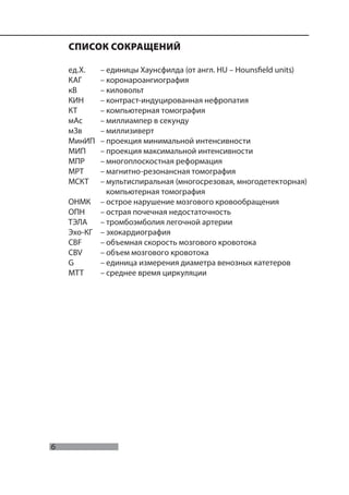 6
Морозов С.П., Насникова И.Ю., Терновой С.К.
СПИСОК СОКРАЩЕНИЙ
ед.Х. – единицы Хаунсфилда (от англ. HU – Hounsfield units)
КАГ – коронароангиография
кВ – киловольт
КИН – контраст-индуцированная нефропатия
КТ – компьютерная томография
мАс – миллиампер в секунду
мЗв – миллизиверт
МинИП – проекция минимальной интенсивности
МИП – проекция максимальной интенсивности
МПР – многоплоскостная реформация
МРТ – магнитно-резонансная томография
МСКТ – мультиспиральная (многосрезовая, многодетекторная)
компьютерная томография
ОНМК – острое нарушение мозгового кровообращения
ОПН – острая почечная недостаточность
ТЭЛА – тромбоэмболия легочной артерии
Эхо-КГ – эхокардиография
CBF – объемная скорость мозгового кровотока
CBV – объем мозгового кровотока
G – единица измерения диаметра венозных катетеров
MTT – среднее время циркуляции
 