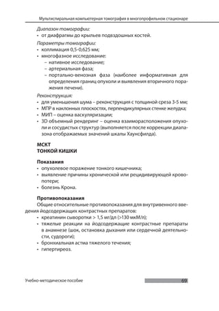 69
Мультиспиральная компьютерная томография в многопрофильном стационаре
Учебно-методическое пособие
Диапазон томографии:
• от диафрагмы до крыльев подвздошных костей.
Параметры томографии:
• коллимация 0,5-0,625 мм;
• многофазное исследование:
– нативное исследование;
– артериальная фаза;
– портально-венозная фаза (наиболее информативная для
определения границ опухоли и выявления вторичного пора-
жения печени).
Реконструкция:
• для уменьшения шума – реконструкция с толщиной среза 3-5 мм;
• МПР в наклонных плоскостях, перпендикулярных стенке желудка;
• МИП – оценка васкуляризации;
• 3D объемный рендеринг – оценка взаиморасположения опухо-
ли и сосудистых структур (выполняется после коррекции диапа-
зона отображаемых значений шкалы Хаунсфилда).
МСКТ
ТОНКОЙ КИШКИ
Показания
• опухолевое поражение тонкого кишечника;
• выявление причины хронической или рецидивирующей крово-
потери;
• болезнь Крона.
Противопоказания
Общие относительные противопоказания для внутривенного вве-
дения йодсодержащих контрастных препаратов:
• креатинин сыворотки > 1,5 мг/дл (>130 мкМ/л);
• тяжелые реакции на йодсодержащие контрастные препараты
в анамнезе (шок, остановка дыхания или сердечной деятельно-
сти, судороги);
• бронхиальная астма тяжелого течения;
• гипертиреоз.
 