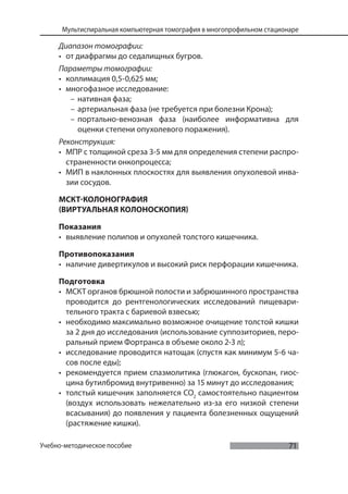 71
Мультиспиральная компьютерная томография в многопрофильном стационаре
Учебно-методическое пособие
Диапазон томографии:
• от диафрагмы до седалищных бугров.
Параметры томографии:
• коллимация 0,5-0,625 мм;
• многофазное исследование:
– нативная фаза;
– артериальная фаза (не требуется при болезни Крона);
– портально-венозная фаза (наиболее информативна для
оценки степени опухолевого поражения).
Реконструкция:
• МПР с толщиной среза 3-5 мм для определения степени распро-
страненности онкопроцесса;
• МИП в наклонных плоскостях для выявления опухолевой инва-
зии сосудов.
МСКТ-КОЛОНОГРАФИЯ
(ВИРТУАЛЬНАЯ КОЛОНОСКОПИЯ)
Показания
• выявление полипов и опухолей толстого кишечника.
Противопоказания
• наличие дивертикулов и высокий риск перфорации кишечника.
Подготовка
• МСКТ органов брюшной полости и забрюшинного пространства
проводится до рентгенологических исследований пищевари-
тельного тракта с бариевой взвесью;
• необходимо максимально возможное очищение толстой кишки
за 2 дня до исследования (использование суппозиториев, перо-
ральный прием Фортранса в объеме около 2-3 л);
• исследование проводится натощак (спустя как минимум 5-6 ча-
сов после еды);
• рекомендуется прием спазмолитика (глюкагон, бускопан, гиос-
цина бутилбромид внутривенно) за 15 минут до исследования;
• толстый кишечник заполняется СО2
самостоятельно пациентом
(воздух использовать нежелательно из-за его низкой степени
всасывания) до появления у пациента болезненных ощущений
(растяжение кишки).
 