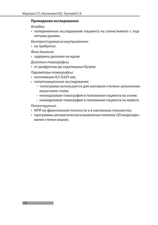 72
Морозов С.П., Насникова И.Ю., Терновой С.К.
Проведение исследования
Укладка:
• попеременное исследование пациента на спине/животе с под-
нятыми руками.
Контрастирование внутривенное:
• не требуется.
Фаза дыхания:
• задержка дыхания на вдохе.
Диапазон томографии:
• от диафрагмы до седалищных бугров.
Параметры томографии:
• коллимация 0,5-0,625 мм;
• полипозиционное исследование:
– топограмма используется для контроля степени заполнения
кишечника газом;
– низкодозовая томография в положении пациента на спине;
– низкодозовая томография в положении пациента на животе.
Реконструкция:
• МПР во фронтальной плоскости и в наклонных плоскостях;
• программы автоматического выявления полипов (3D моделиро-
вание стенки кишки).
 